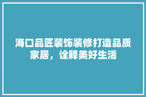 海口品匠装饰装修打造品质家居，诠释美好生活