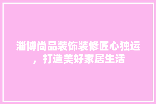 淄博尚品装饰装修匠心独运，打造美好家居生活