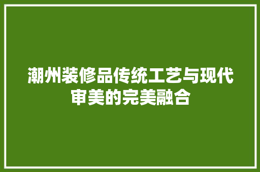 潮州装修品传统工艺与现代审美的完美融合