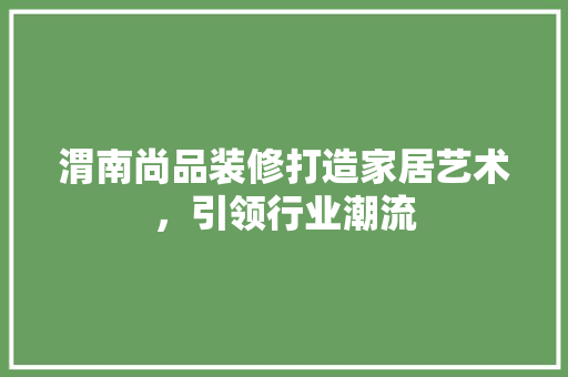 渭南尚品装修打造家居艺术，引领行业潮流