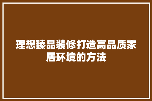 理想臻品装修打造高品质家居环境的方法