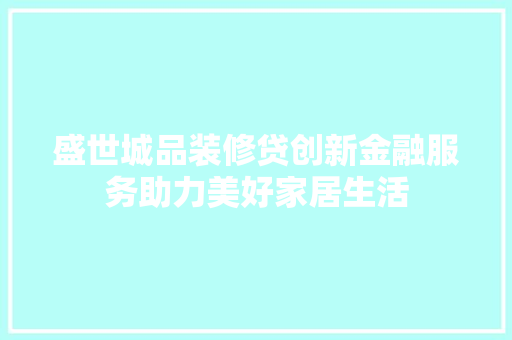 盛世城品装修贷创新金融服务助力美好家居生活